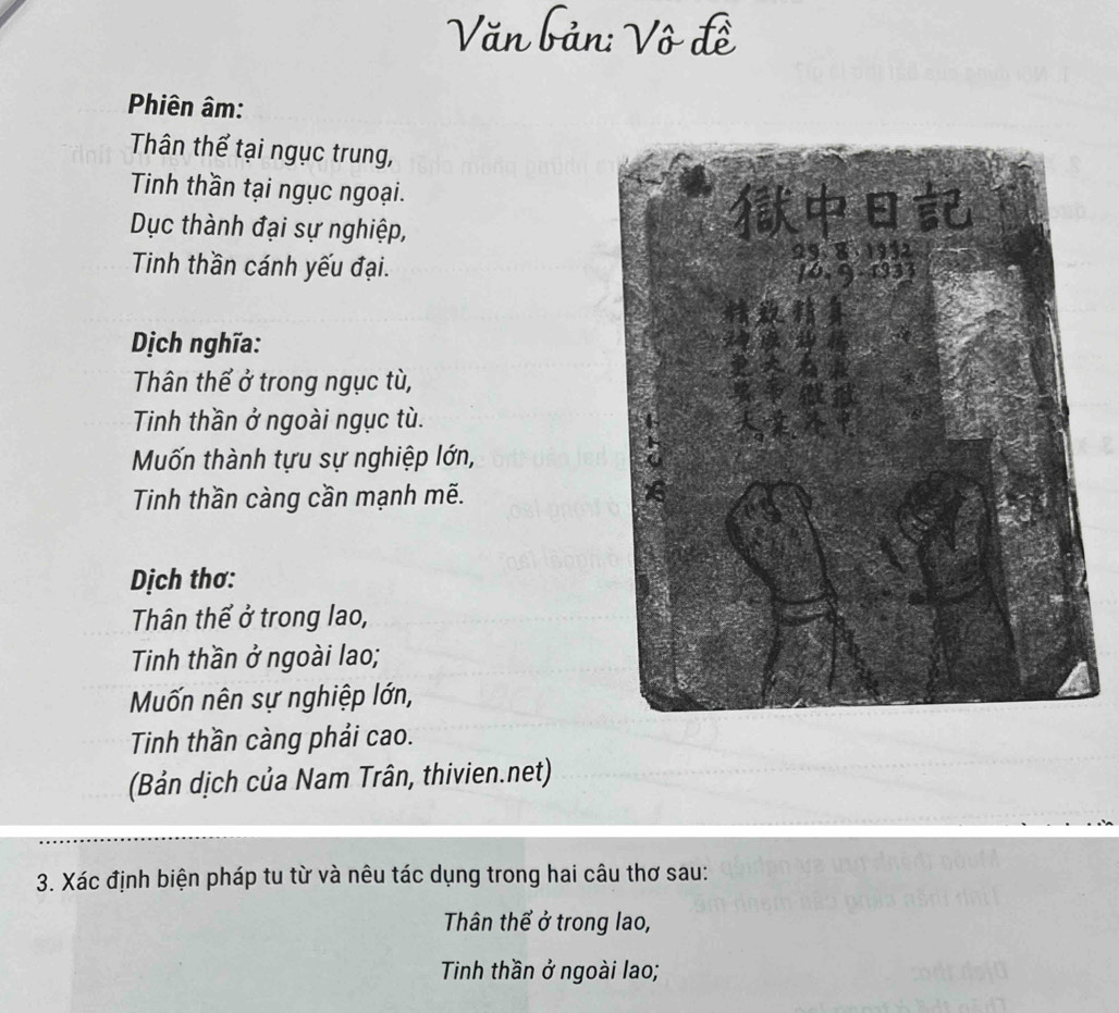 Văn bản: Vô đề 
Phiên âm: 
Thân thể tại ngục trung, 
Tinh thần tại ngục ngoại. 
Dục thành đại sự nghiệp, 
Tinh thần cánh yếu đại. 
Dịch nghĩa: 
Thân thể ở trong ngục tù, 
Tinh thần ở ngoài ngục tù. 
Mốn thành tựu sự nghiệp lớn, 
Tinh thần càng cần mạnh mẽ. 
Dịch thơ: 
Thân thể ở trong lao, 
Tinh thần ở ngoài lao; 
Mốn nên sự nghiệp lớn, 
Tinh thần càng phải cao. 
(Bản dịch của Nam Trân, thivien.net) 
3. Xác định biện pháp tu từ và nêu tác dụng trong hai câu thơ sau: 
Thân thể ở trong lao, 
Tinh thần ở ngoài lao;