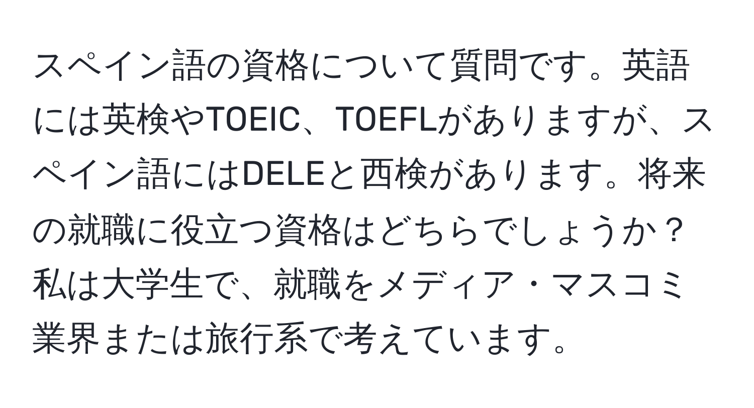 スペイン語の資格について質問です。英語には英検やTOEIC、TOEFLがありますが、スペイン語にはDELEと西検があります。将来の就職に役立つ資格はどちらでしょうか？私は大学生で、就職をメディア・マスコミ業界または旅行系で考えています。