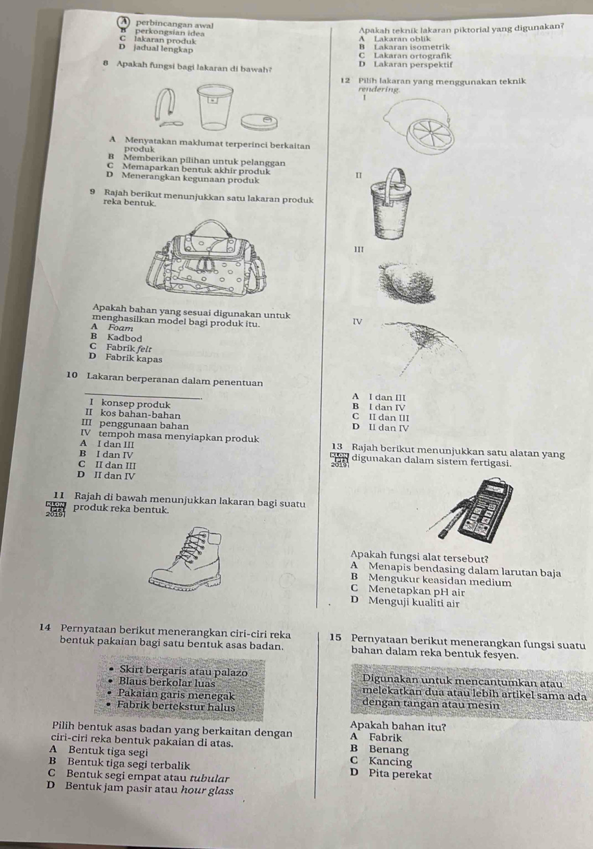 perbincangan awal
perkongsian idea
Apakah teknik lakaran piktorial yang digunakan?
C lakaran produk
A Lakaran oblik
D jadual lengkap
B Lakaran isometrik
C Lakaran ortografik
8 Apakah fungsi bagi lakaran di bawah? D Lakaran perspektif
12 Pilih lakaran yang menggunakan teknik
rendering
I
A Menyatakan maklumat terperinci berkaitan
produk
B Memberikan pilihan untuk pelanggan
C Memaparkan bentuk akhir produk
D Menerangkan kegunaan produk
9 Rajah berikut menunjukkan satu lakaran produk
reka bentuk.
1II
Apakah bahan yang sesuai digunakan untuk
menghasilkan model bagi produk itu.
IV
A Foam
B Kadbod
C Fabrik felt
D Fabrik kapas
10 Lakaran berperanan dalam penentuan
_
A I dan III
B I dan IV
I konsep produk C II dan III
II kos bahan-bahan
III penggunaan bahan D Il dan IV
IV tempoh masa menyiapkan produk 13 Rajah berikut menunjukkan satu alatan yang
B I dan IV
A I dan III digunakan dalam sistem fertigasi.
C II dan III
D II dan IV
11 Rajah di bawah menunjukkan lakaran bagi suatu
produk reka bentuk.
Apakah fungsi alat tersebut?
A Menapis bendasing dalam larutan baja
B Mengukur keasidan medium
C Menetapkan pH air
D Menguji kualiti air
14 Pernyataan berikut menerangkan ciri-ciri reka 15 Pernyataan berikut menerangkan fungsi suatu
bentuk pakaian bagi satu bentuk asas badan. bahan dalam reka bentuk fesyen.
Skirt bergaris atau palazo Digunakan untuk mencantumkan atau
Blaus berkolar luas melekatkan dua atau lebih artikel sama ada
Pakaian garis menegak dengan tangan atau mesin
Fabrik bertekstur halus
Apakah bahan itu?
Pilih bentuk asas badan yang berkaitan dengan A Fabrik
ciri-ciri reka bentuk pakaian di atas. B Benang
A Bentuk tiga segi
C Kancing
B Bentuk tiga segi terbalik D Pita perekat
C Bentuk segi empat atau tubular
D Bentuk jam pasir atau hour glass