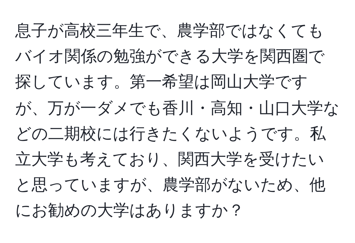 息子が高校三年生で、農学部ではなくてもバイオ関係の勉強ができる大学を関西圏で探しています。第一希望は岡山大学ですが、万が一ダメでも香川・高知・山口大学などの二期校には行きたくないようです。私立大学も考えており、関西大学を受けたいと思っていますが、農学部がないため、他にお勧めの大学はありますか？