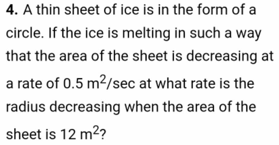 A thin sheet of ice is in the form of a 
circle. If the ice is melting in such a way 
that the area of the sheet is decreasing at 
a rate of 0.5m^2/ S sec at what rate is the 
radius decreasing when the area of the 
sheet is 12m^2 2