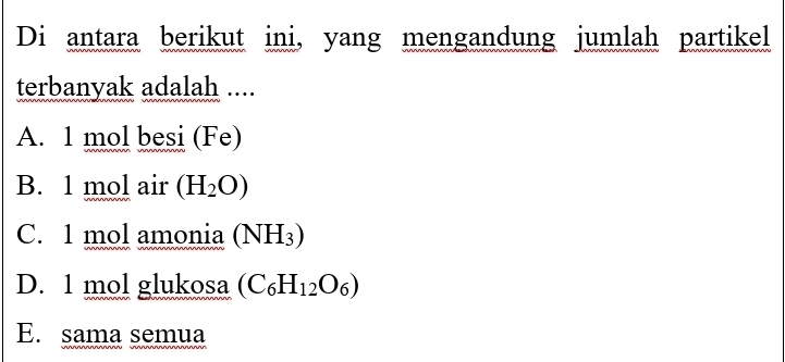 Di antara berikut ini, yang mengandung jumlah partikel
terbanyak adalah ....
A. 1 mol besi (Fe)
B. 1 mol air (H_2O)
C. 1 mol amonia (NH_3)
D. 1 mol glukosa (C_6H_12O_6)
E. sama semua