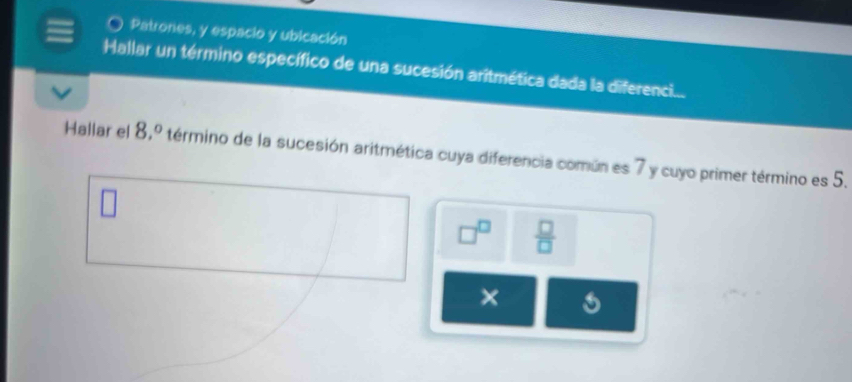 Patrones, y espacio y ubicación 
Hallar un término específico de una sucesión aritmética dada la diferenci.... 
Hallar el 8,^circ  término de la sucesión aritmética cuya diferencia común es 7 y cuyo primer término es 5.
□^(□)  □ /□  
×