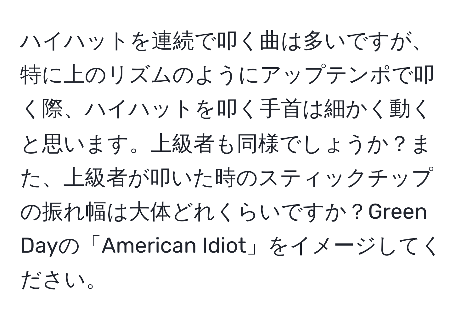 ハイハットを連続で叩く曲は多いですが、特に上のリズムのようにアップテンポで叩く際、ハイハットを叩く手首は細かく動くと思います。上級者も同様でしょうか？また、上級者が叩いた時のスティックチップの振れ幅は大体どれくらいですか？Green Dayの「American Idiot」をイメージしてください。