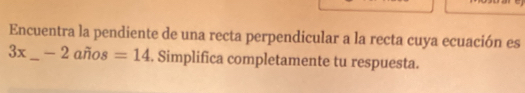 Encuentra la pendiente de una recta perpendicular a la recta cuya ecuación es
3x_  — 2 años =14. Simplifica completamente tu respuesta.