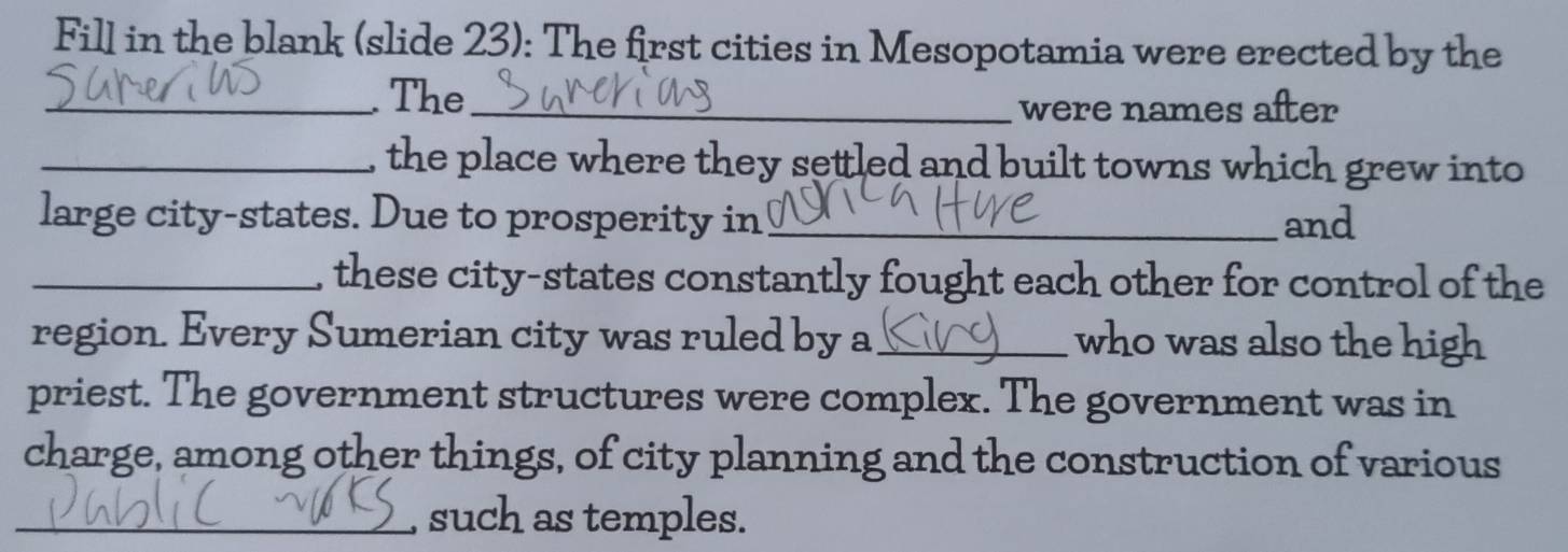 Fill in the blank (slide 23): The first cities in Mesopotamia were erected by the 
_. The_ 
were names after 
_, the place where they settled and built towns which grew into 
large city-states. Due to prosperity in _and 
_, these city-states constantly fought each other for control of the 
region. Every Sumerian city was ruled by a_ who was also the high 
priest. The government structures were complex. The government was in 
charge, among other things, of city planning and the construction of various 
_such as temples.