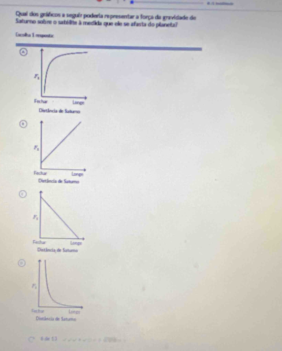 Qual dos gráficos a seguir poderia representar a força da gravidade de
Saturno sobre o satélite à medida que ele se afasta do planeta?
Escolha 1 resposta:
A
6 de 13   2