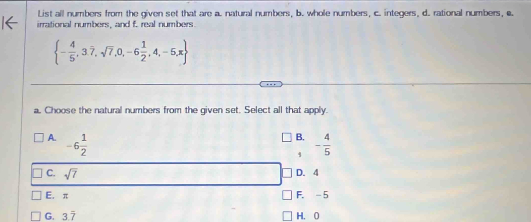 List all numbers from the given set that are a. natural numbers, b. whole numbers, c. integers, d. rational numbers, c
irrational numbers, and f. real numbers.
 - 4/5 ,3.overline 7,sqrt(7),0,-6 1/2 ,4,-5,π 
a. Choose the natural numbers from the given set. Select all that apply.
B.
A. -6 1/2  - 4/5 
,
C. sqrt(7) D. 4
E. π F. -5
G. 3.overline 7 H. 0