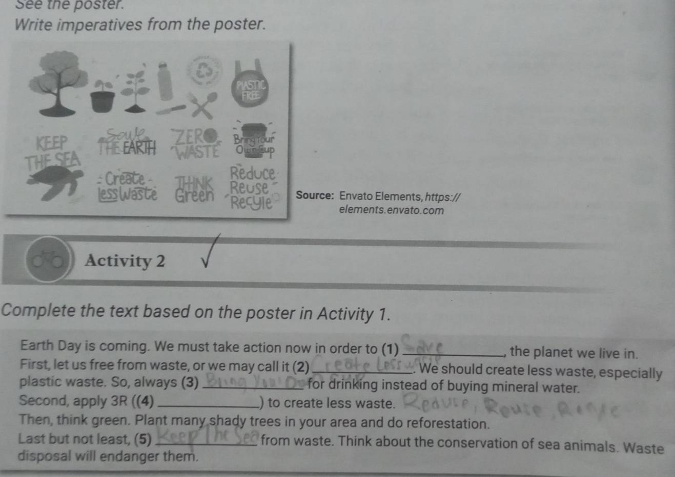 See the poster. 
Write imperatives from the poster. 
: Envato Elements, https:// 
elements.envato.com 
Activity 2 
Complete the text based on the poster in Activity 1. 
Earth Day is coming. We must take action now in order to (1) _, the planet we live in. 
First, let us free from waste, or we may call it (2) _. We should create less waste, especially 
plastic waste. So, always (3) _for drinking instead of buying mineral water. 
Second, apply 3R ((4) _) to create less waste. 
Then, think green. Plant many shady trees in your area and do reforestation. 
Last but not least, (5)_ from waste. Think about the conservation of sea animals. Waste 
disposal will endanger them.