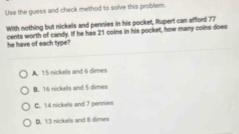 Use the guess and check method to solve this problem.
With nothing but nickels and pennies in his pocket, Rupert can afford 77
cents worth of candy. If he has 21 coins in his pocket, how many coins does
he have of each type?
A. 15 nickels and 6 dimes
B. 16 nickels and 5 dimes
C. 14 nickels and 7 pennies
D. 13 nickels and 8 dimes