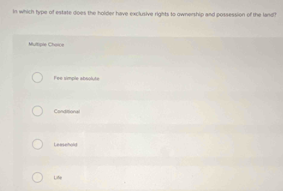 in which type of estate does the holder have exclusive rights to ownership and possession of the land?
Multiple Choice
Fee simple absolute
Conditional
Leasehold
Life