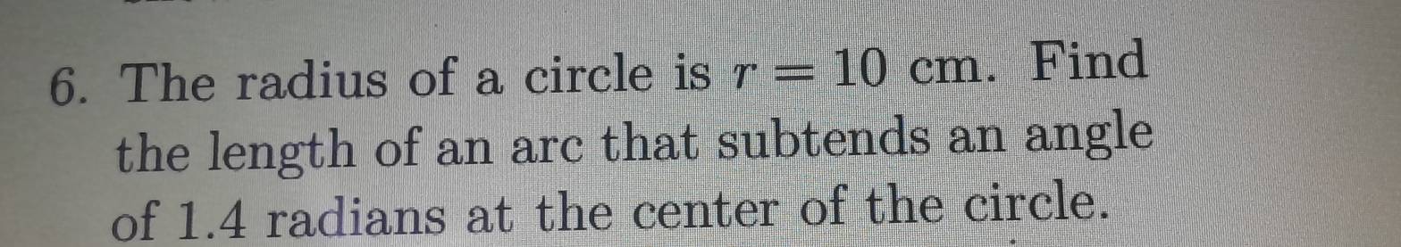 The radius of a circle is r=10cm. Find 
the length of an arc that subtends an angle 
of 1.4 radians at the center of the circle.