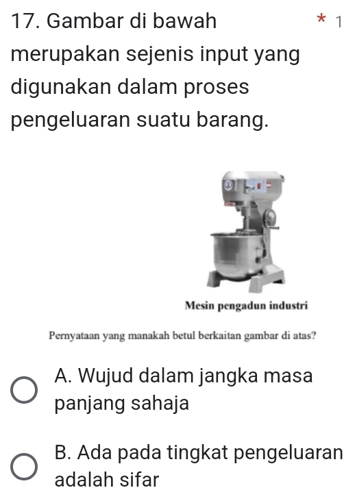 Gambar di bawah * 1
merupakan sejenis input yang
digunakan dalam proses
pengeluaran suatu barang.
Mesin pengadun industri
Pernyataan yang manakah betul berkaitan gambar di atas?
A. Wujud dalam jangka masa
panjang sahaja
B. Ada pada tingkat pengeluaran
adalah sifar