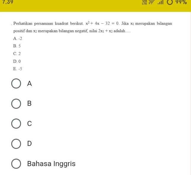 7.39 99%
LTE Von
. Perhatikan persamaan kuadrat berikut. x^2+4x-32=0. Jika xı merupakan bilangan
positif dan x2 merupakan bilangan negatif, nilai 2x_1+x_2 adalah…
A. -2
B. 5
C. 2
D. 0
E. -5
A
B
C
D
Bahasa Inggris