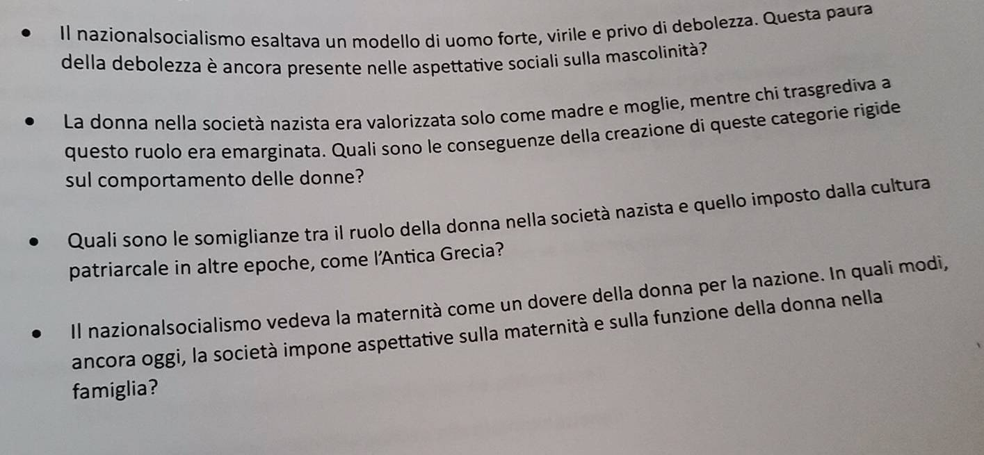 Il nazionalsocialismo esaltava un modello di uomo forte, virile e privo di debolezza. Questa paura 
della debolezza è ancora presente nelle aspettative sociali sulla mascolinità? 
La donna nella società nazista era valorizzata solo come madre e moglie, mentre chi trasgrediva a 
questo ruolo era emarginata. Quali sono le conseguenze della creazione di queste categorie rigide 
sul comportamento delle donne? 
Quali sono le somiglianze tra il ruolo della donna nella società nazista e quello imposto dalla cultura 
patriarcale in altre epoche, come l'Antica Grecia? 
Il nazionalsocialismo vedeva la maternità come un dovere della donna per la nazione. In quali modi, 
ancora oggi, la società impone aspettative sulla maternità e sulla funzione della donna nella 
famiglia?