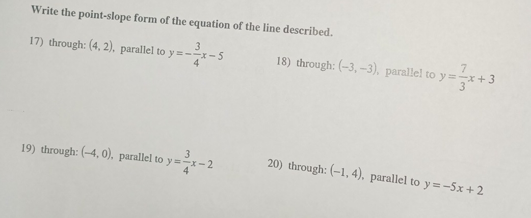 Write the point-slope form of the equation of the line described.
17) through: (4,2) ,parallel to y=- 3/4 x-5 18) through: (-3,-3) , parallel to y= 7/3 x+3
19) through: (-4,0) , parallel to y= 3/4 x-2 20) through: (-1,4) , parallel to y=-5x+2