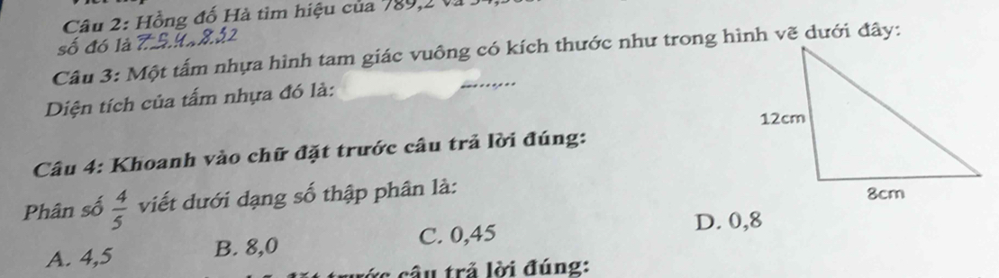 Hồng đố Hà tìm hiệu của 789, 2 và .
số đó là
Câu 3: Một tấm nhựa hình tam giác vuông có kích thước như trong hình vẽ dưới đây:
Diện tích của tấm nhựa đó là:
Câu 4: Khoanh vào chữ đặt trước câu trả lời đúng:
Phân số  4/5  viết dưới dạng số thập phân là:
D. 0,8
A. 4,5 B. 8,0 C. 0,45
*c câu trả lời đúng: