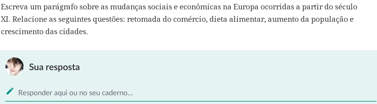 Escreva um parágrafo sobre as mudanças sociais e econômicas na Europa ocorridas a partir do século 
XI. Relacione as seguintes questões: retomada do comércio, dieta alimentar, aumento da população e 
crescimento das cidades. 
Sua resposta 
Responder aqui ou no seu caderno...