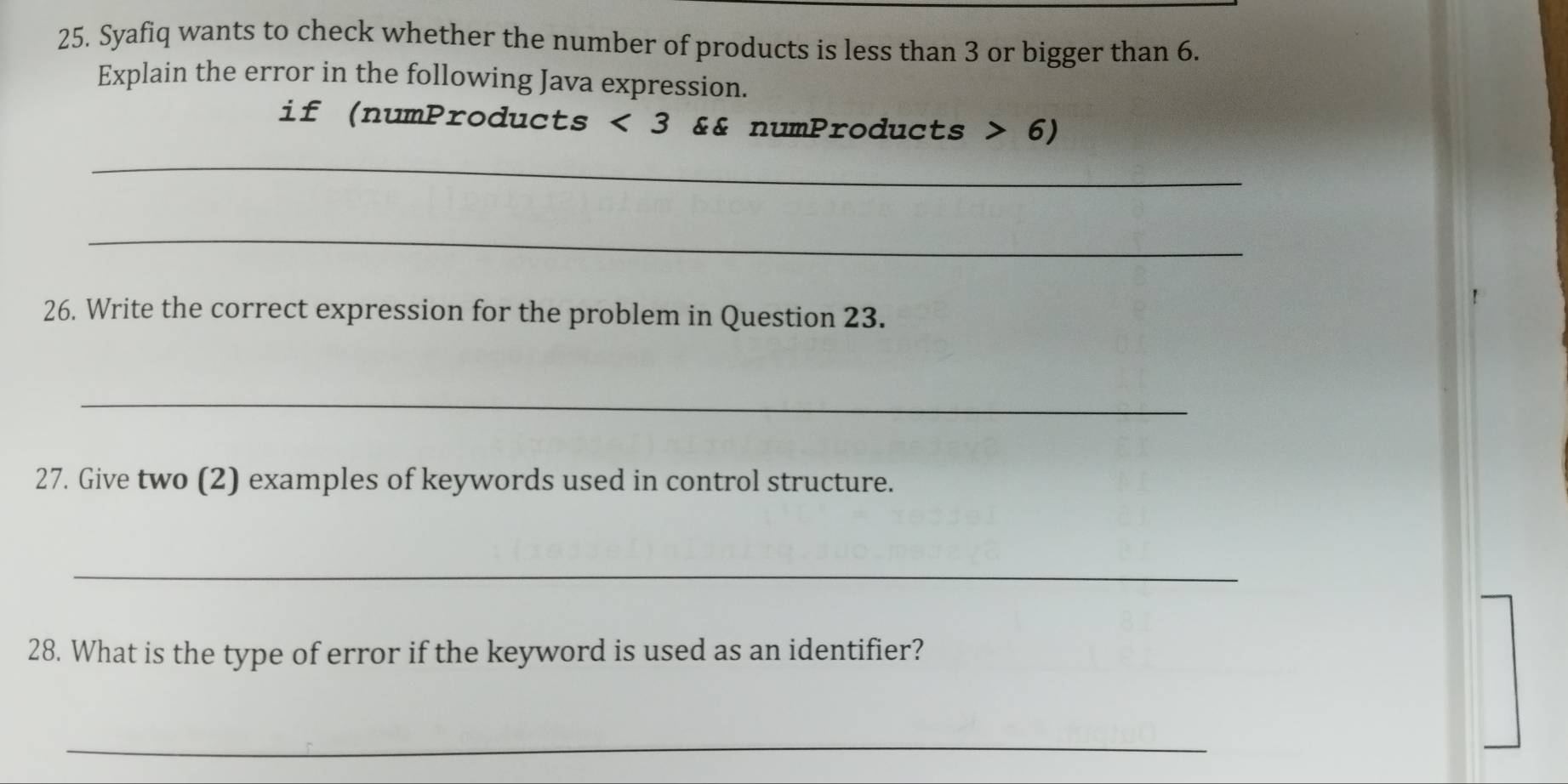 Syafiq wants to check whether the number of products is less than 3 or bigger than 6. 
Explain the error in the following Java expression. 
if (numProducts ) wedge 3 && numProducts 6)
_ 
_ 
26. Write the correct expression for the problem in Question 23. 
_ 
27. Give two (2) examples of keywords used in control structure. 
_ 
28. What is the type of error if the keyword is used as an identifier? 
_