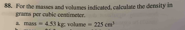 For the masses and volumes indicated, calculate the density in 
grams per cubic centimeter. 
a. mass =4.53kg; volume=225cm^3