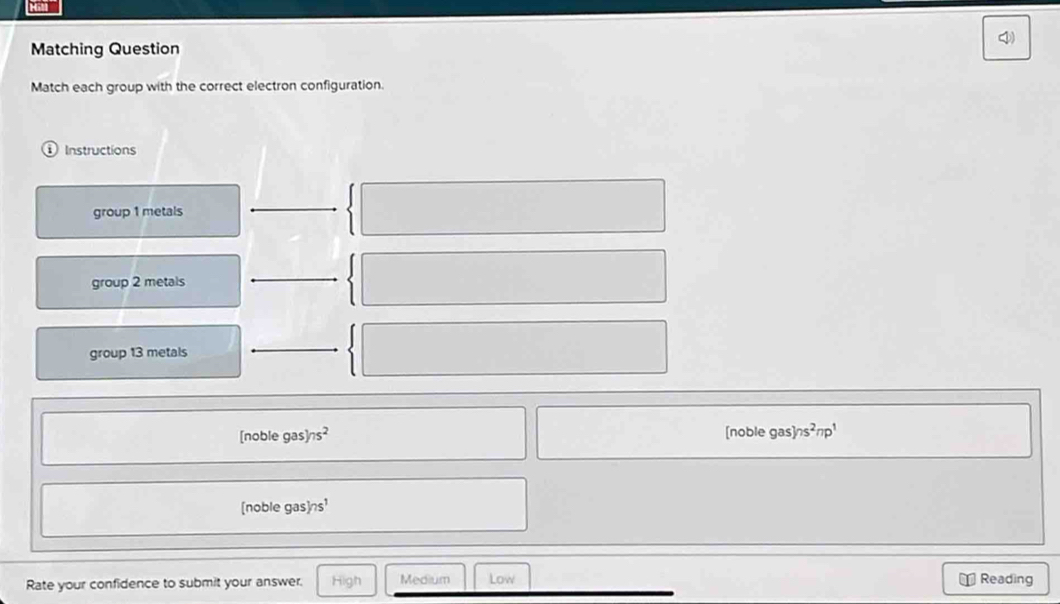 Matching Question
Match each group with the correct electron configuration.
1 Instructions
group 1 metals
group 2 metals
group 13 metals
[noble gas] ns^2 [noble gas ns^2np^1
[noble gas] ns
n
Rate your confidence to submit your answer. High Medium Low Reading