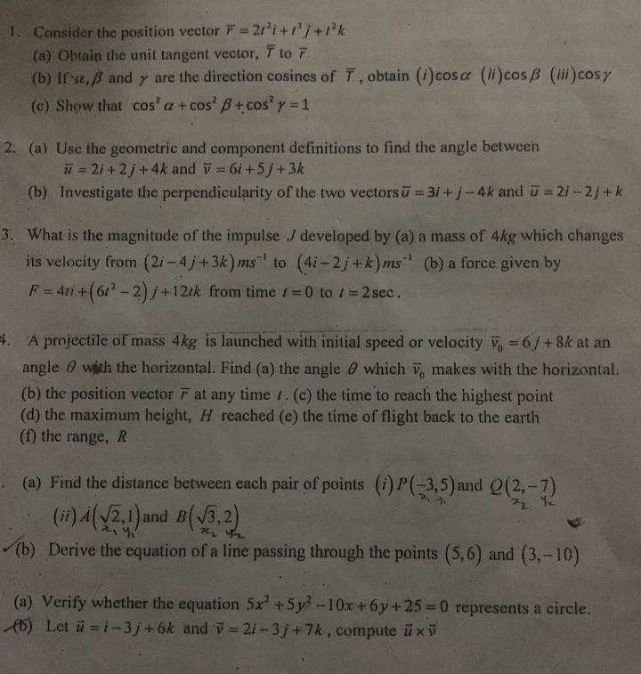 Consider the position vector overline r=2t^2i+t^3j+t^2k
(a) Obtain the unit tangent vector, 7 to overline r
(b) If,β and y are the direction cosines of overline T , obtain (i)cosα x_-x 11 ) cos beta (iii)cos gamma
(c) Show that cos^2alpha +cos^2beta +cos^2gamma =1
2. (a) Use the geometric and component definitions to find the angle between
overline u=2i+2j+4k and overline v=6i+5j+3k
(b) Investigate the perpendicularity of the two vectors overline u=3i+j-4k and overline u=2i-2j+k
3. What is the magnitude of the impulse / developed by (a) a mass of 4kg which changes
its velocity from (2i-4j+3k)ms^(-1) to (4i-2j+k)ms^(-1) (b) a force given by
F=4ti+(6t^2-2)j+12tk from time t=0 to l=2sec .
4. A projectile of mass 4kg is launched with initial speed or velocity overline v_0=6j+8k at an
angle θ with the horizontal. Find (a) the angle θ which overline v_0 makes with the horizontal.
(b) the position vector F at any time 1. (c) the time to reach the highest point
(d) the maximum height, H reached (e) the time of flight back to the earth
(f) the range, R
(a) Find the distance between each pair of points (i) P(-3,5) and Q(2,-7)
(ii) A(sqrt(2),1) and B(sqrt(3),2)
(b) Derive the equation of a line passing through the points (5,6) and (3,-10)
(a) Verify whether the equation 5x^2+5y^2-10x+6y+25=0 represents a circle.
(b) Let vector u=i-3j+6k and vector v=2i-3j+7k , compute vector u* vector v