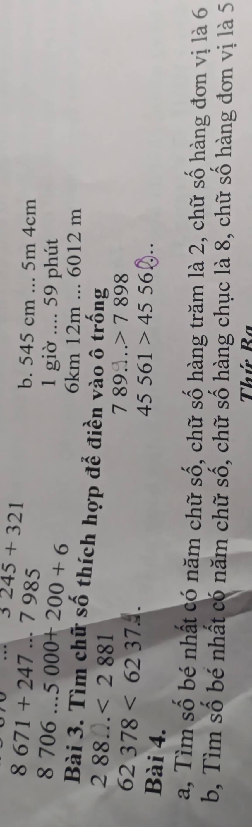 8671+247...7985 3245+321
b. 545 cm... 5m 4cm
8706...5000+200+6
1 giờ .... 59 phút
6km 12m... 6012 m
Bài 3. Tìm chữ số thích hợp để điền vào ô trống
288...<2881</tex>
62378<6237</tex> 
7 89……> 7 898
Bài 4.
45561>4556. . 
a, Tìm số bé nhất có năm chữ số, chữ số hàng trăm là 2, chữ số hàng đơn vị là 6
b, Tìm số bé nhất có năm chữ số, chữ số hàng chục là 8, chữ số hàng đơn vị là 5
Thứ Ba
