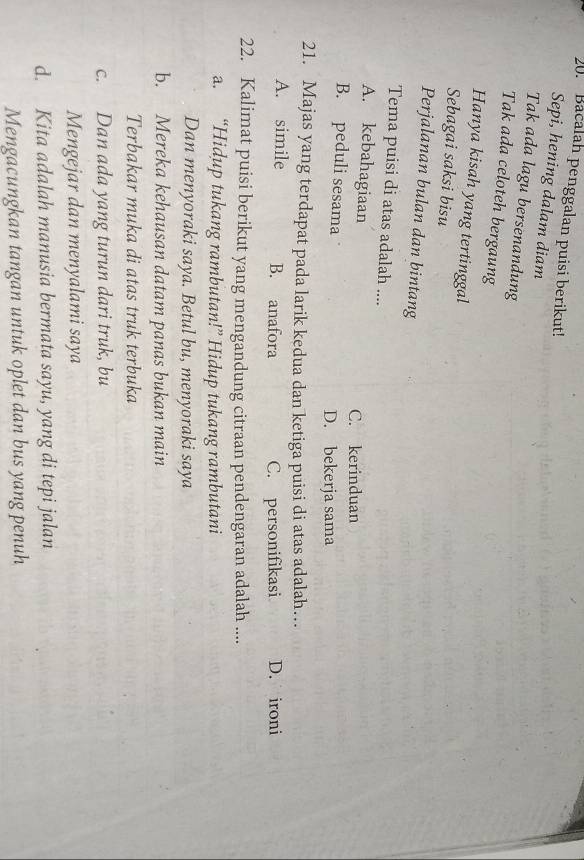 Bacalah penggalan puisi berikut!
Sepi, hening dalam diam
Tak ada lagu bersenandung
Tak ada celoteh bergaung
Hanya kisah yang tertinggal
Sebagai saksi bisu
Perjalanan bulan dan bintang
Tema puisi di atas adalah ....
A. kebahagiaan C. kerinduan
B. peduli sesama D. bekerja sama
21. Majas yang terdapat pada larik kedua dan ketiga puisi di atas adalah…
A. simile B. anafora C. personifikasi D. ironi
22. Kalimat puisi berikut yang mengandung citraan pendengaran adalah ....
a. “Hidup tukang rambutan!” Hidup tukang rambutani
Dan menyoraki saya. Betul bu, menyoraki saya
b. Mereka kehausan datam panas bukan main
Terbakar muka di atas truk terbuka
c. Dan ada yang turun dari truk, bu
Mengejar dan menyalami saya
d. Kita adalah manusia bermata sayu, yang di tepi jalan
Mengacungkan tangan untuk oplet dan bus yang penuh
