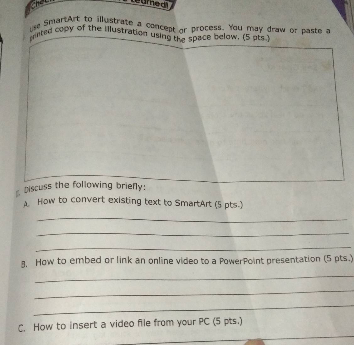 thet Learnedi 
Use SmartArt to illustrate a concept or process. You may draw or paste a 
printed copy of the illustration using the space below. (5 pts.) 
]]. Discuss the following briefly: 
A. How to convert existing text to SmartArt (5 pts.) 
_ 
_ 
_ 
B. How to embed or link an online video to a PowerPoint presentation (5 pts.) 
_ 
_ 
_ 
_ 
C. How to insert a video file from your PC (5 pts.)