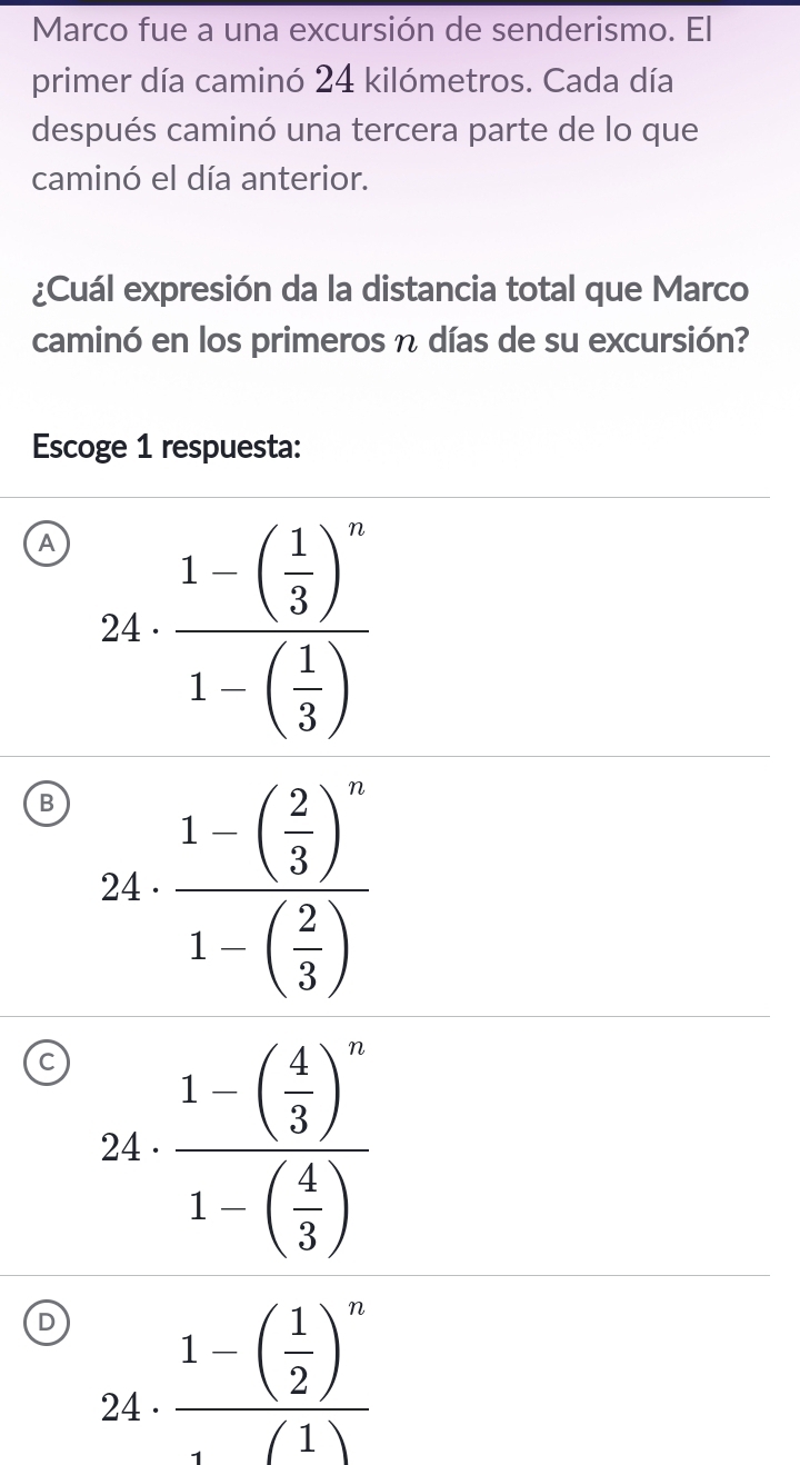 Marco fue a una excursión de senderismo. El
primer día caminó 24 kilómetros. Cada día
después caminó una tercera parte de lo que
caminó el día anterior.
¿Cuál expresión da la distancia total que Marco
caminó en los primeros η días de su excursión?
Escoge 1 respuesta:
A 24· frac 1-beginpmatrix 1 3end(pmatrix)^n1-beginpmatrix 1 3endpmatrix 
B 24· frac 1-( 2/3 )^n1-( 2/3 )
C 
24 frac 1-( 1/2 )^n(1)