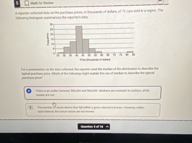 for Review
A reporter collected data on the purchase prices, in thousands of dollars, of 72 cars sold in a region. The
following histogram summarizes the reporter's data.
Price (thousands of dollars)
For a presentation on the data collected, the reporter used the median of the distribution to describe the
typical purchase price. Which of the following might explain the use of median to describe the typical
purchase price?
There is an outlier between $80,000 and $85,000. Medians are resistant to outliers, while
means are not.
B The number of observations that fall within a given interval is known. However, within
each interval, the actual values are not known.
Question 5 of 18