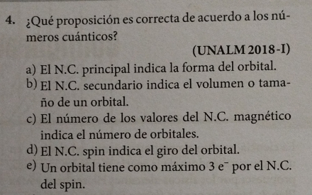 ¿Qué proposición es correcta de acuerdo a los nú-
meros cuánticos?
(UNALM 2018-I)
a) El N.C. principal indica la forma del orbital.
b) El N.C. secundario indica el volumen o tama-
ño de un orbital.
c) El número de los valores del N.C. magnético
indica el número de orbitales.
d) El N.C. spin indica el giro del orbital.
e) Un orbital tiene como máximo 3 e¯ por el N.C.
del spin.