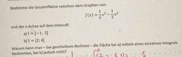 Bestimme die Gesamtfläche zwischen dem Graphen von
f(x)= 1/6 x^3- 1/2 x^2
und der x -Achse auf dem intervall: 
a) I=[-1;2]
b) I=[2;4]
Warum kann man - bei geschicktem Rechnen - die Fläche bei a) mittels eines einzelnen Integrals 
bestimmen, bei b) jedoch nicht?