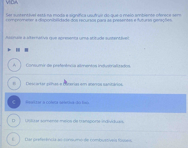 VIDA
Ser sustentável está na moda e significa usufruir do que o meio ambiente oferece sem
comprometer a disponibilidade dos recursos para as presentes e futuras gerações.
Assinale a alternativa que apresenta uma atitude sustentável:
A Consumir de preferência alimentos industrializados.
B Descartar pilhas e baterias em aterros sanitários.
C Realizar a coleta seletiva do lixo.
D Utilizar somente meios de transporte individuais.
E Dar preferência ao consumo de combustíveis fósseis.