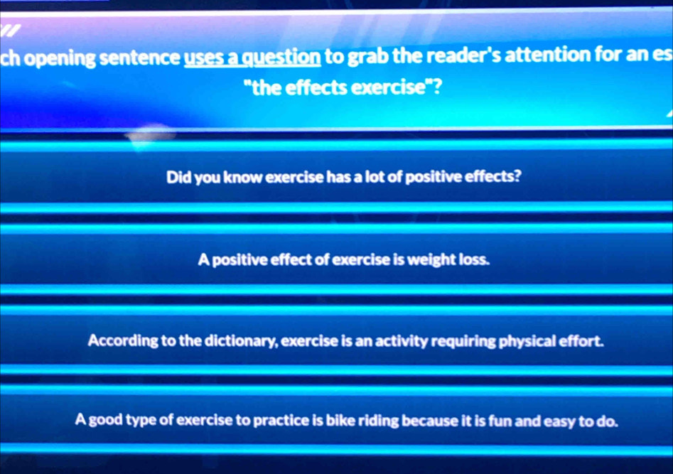 ch opening sentence uses a question to grab the reader's attention for an es
"the effects exercise"?
Did you know exercise has a lot of positive effects?
A positive effect of exercise is weight loss.
According to the dictionary, exercise is an activity requiring physical effort.
A good type of exercise to practice is bike riding because it is fun and easy to do.