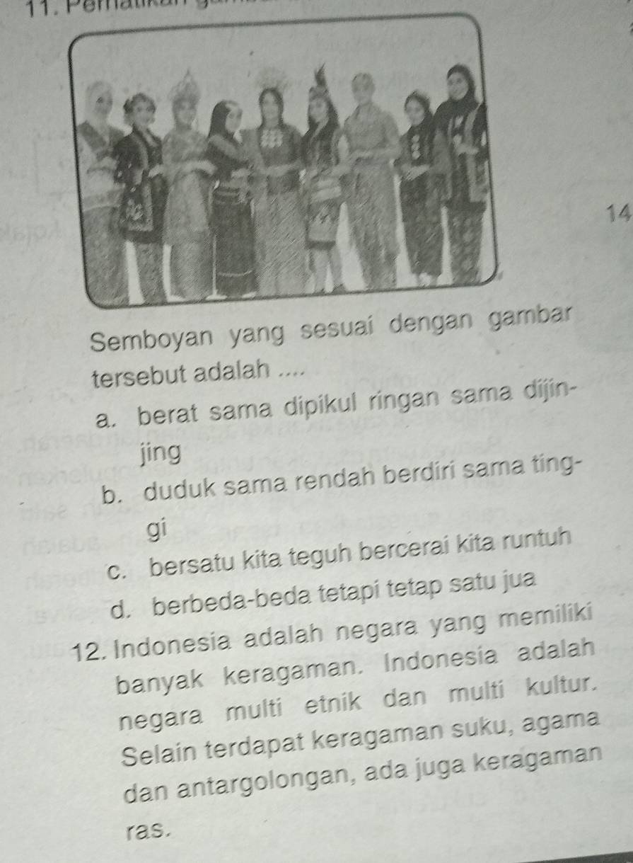 Semboyan yang sesubar
tersebut adalah ....
a. berat sama dipikul ringan sama dijin-
jing
b. duduk sama rendah berdiri sama ting-
gi
c. bersatu kita teguh bercerai kita runtuh
d. berbeda-beda tetapi tetap satu jua
12. Indonesia adalah negara yang memiliki
banyak keragaman. Indonesia adalah
negara multi etnik dan multi kultur.
Selain terdapat keragaman suku, agama
dan antargolongan, ada juga keragaman
ras.