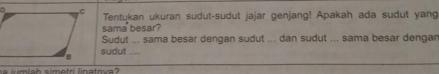 Tentukan ukuran sudut-sudut jajar genjang! Apakah ada sudut yang 
sama besar? 
Sudut ... sama besar dengan sudut ... dan sudut ... sama besar dengan 
sudut .... 
a jum lah simetri linatnva?