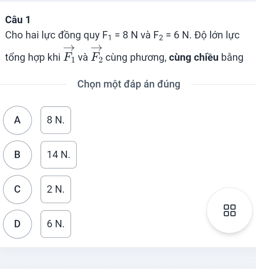 Cho hai lực đồng quy F_1=8N và F_2=6N. Độ lớn lực
tổng hợp khi vector F_1 và vector F_2 cùng phương, cùng chiều bằng
Chọn một đáp án đúng
A 8 N.
B 14 N.
C 2 N.
D 6 N.