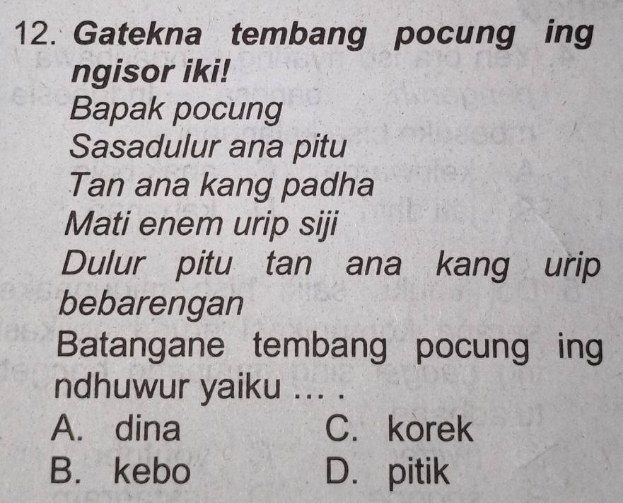 Gatekna tembang pocung ing
ngisor iki!
Bapak pocung
Sasadulur ana pitu
Tan ana kang padha
Mati enem urip siji
Dulur pitu tan ana kang urip
bebarengan
Batangane tembang pocung ing
ndhuwur yaiku ... .
A. dina C. korek
B. kebo D. pitik