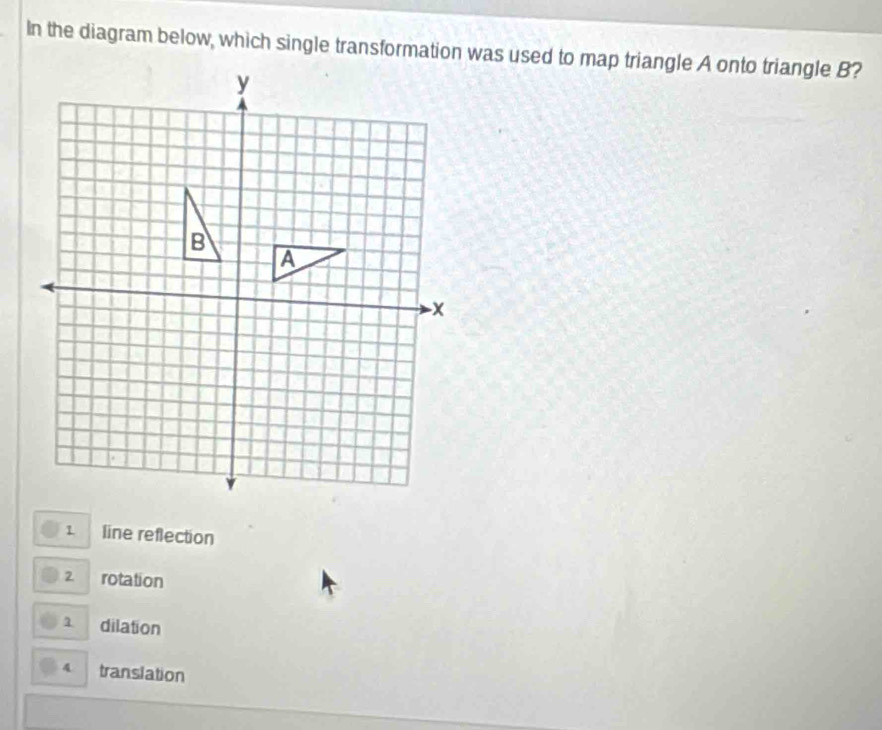 In the diagram below, which single transformation was used to map triangle A onto triangle B?
line reflection
2 rotation
1 dilation
4 translation