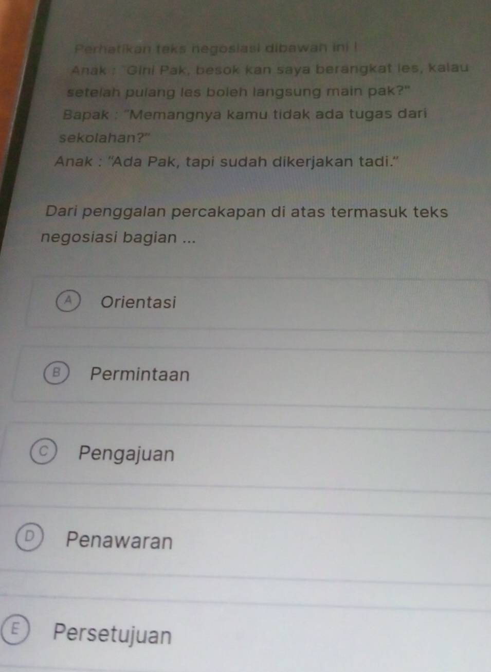 Perhatikan teks negosiasi dibawan ini !
Anak : "Gini Pak, besok kan saya berangkat les, kalau
setelah pulang les boleh langsung main pak?"
Bapak : ''Memangnya kamu tidak ada tugas dari
sekolahan?"
Anak : ''Ada Pak, tapi sudah dikerjakan tadi.'
Dari penggalan percakapan di atas termasuk teks
negosiasi bagian ...
Orientasi
Permintaan
Pengajuan
Penawaran
Persetujuan