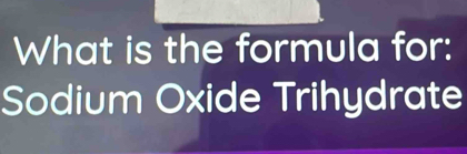 What is the formula for: 
Sodium Oxide Trihydrate