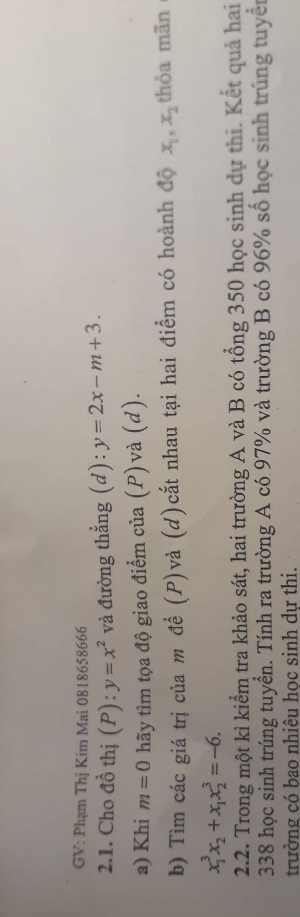GV: Phạm Thị Kim Mai 0818658666 
2.1. Cho đồ thị (P): y=x^2 và đường thẳng (d): y=2x-m+3. 
a) Khi m=0 hãy tìm tọa độ giao điểm của (P)và (d). 
b) Tìm các giá trị của m đề (P)và (d)cắt nhau tại hai điểm có hoành độ x_1, x_2 thỏa mãn
x_1^(3x_2)+x_1x_2^3=-6. 
2.2. Trong một kì kiểm tra khảo sát, hai trường A và B có tổng 350 học sinh dự thi. Kết quả hai
338 học sinh trúng tuyển. Tính ra trường A có 97% và trường B có 96% số học sinh trúng tuyển 
trường có bao nhiêu học sinh dự thi.