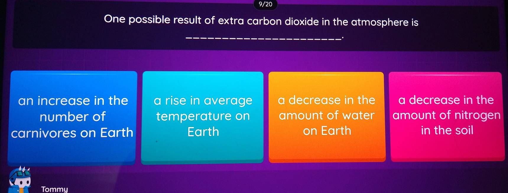 9/20
One possible result of extra carbon dioxide in the atmosphere is
an increase in the a rise in average a decrease in the a decrease in the
number of temperature on amount of water amount of nitrogen
carnivores on Earth Earth on Earth in the soil
Tommy