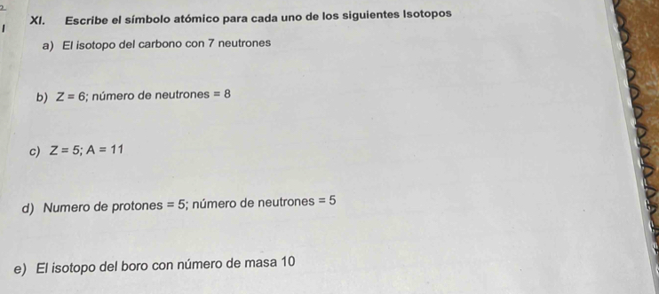 Escribe el símbolo atómico para cada uno de los siguientes Isotopos 
a) El isotopo del carbono con 7 neutrones 
b) Z=6;; número de neutrones =8
c) Z=5; A=11
d) Numero de protones =5; número de neutrones =5
e) El isotopo del boro con número de masa 10