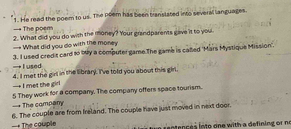 He read the poem to us. The poem has been translated into several languages. 
→ The poem 
2. What did you do with the money? Your grandparents gave it to you. 
→ What did you do with the money 
3. I used credit card to buy a computer game.The game is called 'Mars Mystique Mission'. 
→ I used 
4. I met the girl in the library. I've told you about this girl. 
→ I met the girl 
5 They work for a company. The company offers space tourism. 
→ The company 
6. The couple are from Ireland. The couple have just moved in next door. 
→ The couple 
sentences into one with a defining or no