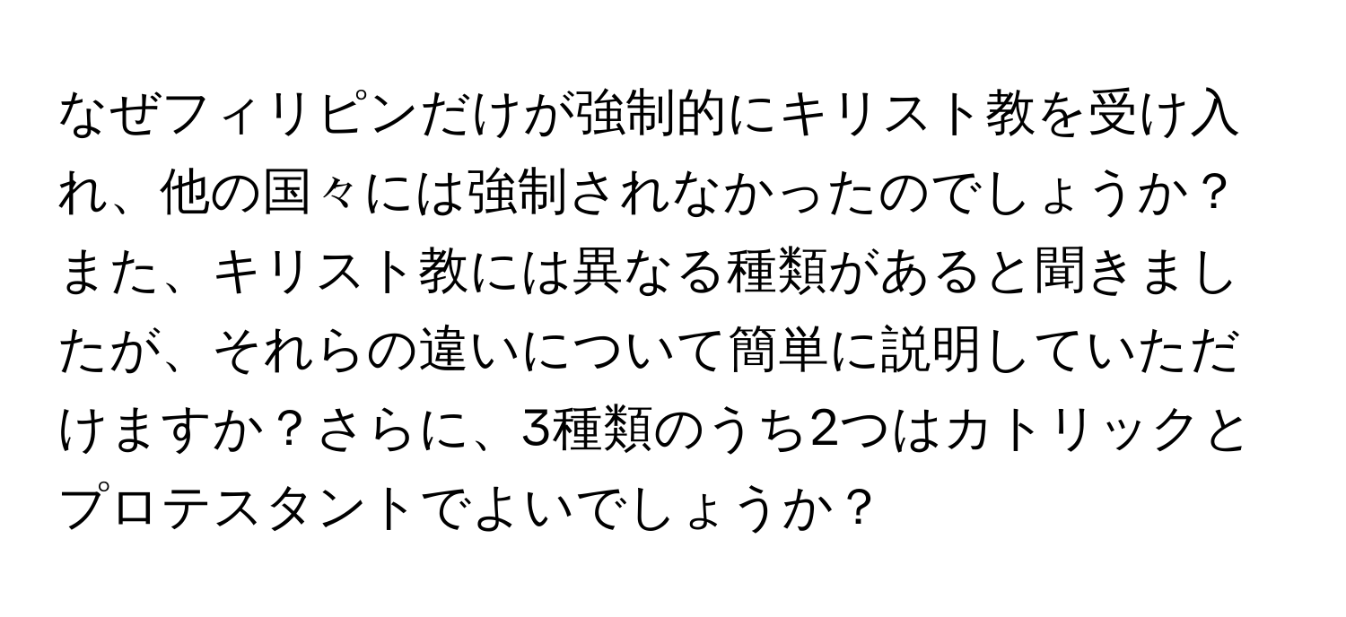 なぜフィリピンだけが強制的にキリスト教を受け入れ、他の国々には強制されなかったのでしょうか？また、キリスト教には異なる種類があると聞きましたが、それらの違いについて簡単に説明していただけますか？さらに、3種類のうち2つはカトリックとプロテスタントでよいでしょうか？