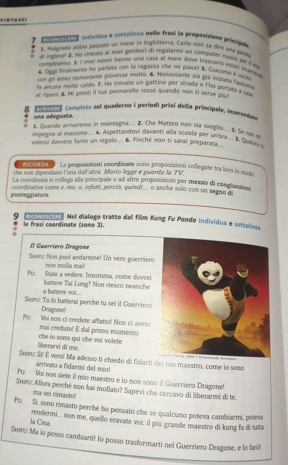 SINTASSI
7 Mconoscras Individua e sottolinea nelle frasi la proposizione principale.
1. Malgrado abbia passato un mese in Inghilterra, Carlo non sa dire una parola
di inglese! 2. Ho chiesto ai miei genitori di regalarmi un computer nuovo per il mid
compleanno. 3, I miei nonni hanno una casa al mare dove trascorro estati incantevoli
4. Oggi finalmente ho parlato con la ragazza che mi piace! 5. Giacomo è uscito
con gli amici nonostante piovesse molto. 6. Nonostante sia già iniziato l'autunno
fa ancora molto caldo. 7. Ho trovato un gattino per strada e l'ho portato a casa
al riparo. 8. Mi presti il tuo pennarello rosso quando non ti serve più?
8 ScrveRe Completa sul quaderno i periodi privi della principale, inserendone
una adeguata.
1. Quando arriveremo in montagna... 2. Che Matteo non sia sveglio... 3. Se non mi
impegna al massimo... 4. Aspettandovi davanti alla scuola per un’ora... 5. Qualora tu
volessi davvero farmi un regalo... 6. Finché non ti sarai preparata...
RICORDA Le proposizioni coordinate sono proposizioni collegate tra loro in modo
che non dipendano l’una dall’altra: Mario legge e guarda la TV.
La coordinata si collega alla principale o ad altre proposizioni per mezzo di congiunzioni
coordinative come e, ma, o, infatti, perciò, quindi. o anche solo con un segno di
punteggiatura.
9 RICONOSCERE Nel dialogo tratto dal film Kung Fu Panda individua e sottolinea
le frasi coordinate (sono 3).
Il Guerriero Dragone
Shifu: Non puoi andartene! Un vero guerriero
non molla mai!
Po: State a vedere. Insomma, come dovrei
battere Tai Lung? Non riesco neanche
a battere voi...
ShiFu: Tu lo batterai perché tu sei il Guerriero
Dragone!
Po: Voi non ci credete affatto! Non ci avete
mai creduto! È dal primo momento
che io sono qui che voi volete
liberarvi di me.
Shifu: Si! É vero! Ma adesso ti chiedo di fidarti dei tuo maestro, come io sono
arrivato a fidarmi del mio!
Po: Voi non siete il mio maestro e io non sono il Guerriero Dragone!
Shifu: Allora perché non hai mollato? Sapevi che cercavo di liberarmi di te,
ma sei rimasto!
Po: Si, sono rimasto perché ho pensato che se qualcuno poteva cambiarmi, poteva
rendermi... non me, quello eravate voi: il più grande maestro di kung fu dì tutta
la Cina.
Shiгu: Ma io posso cambiarti! Io posso trasformarti nel Guerriero Dragone, e lo farò!