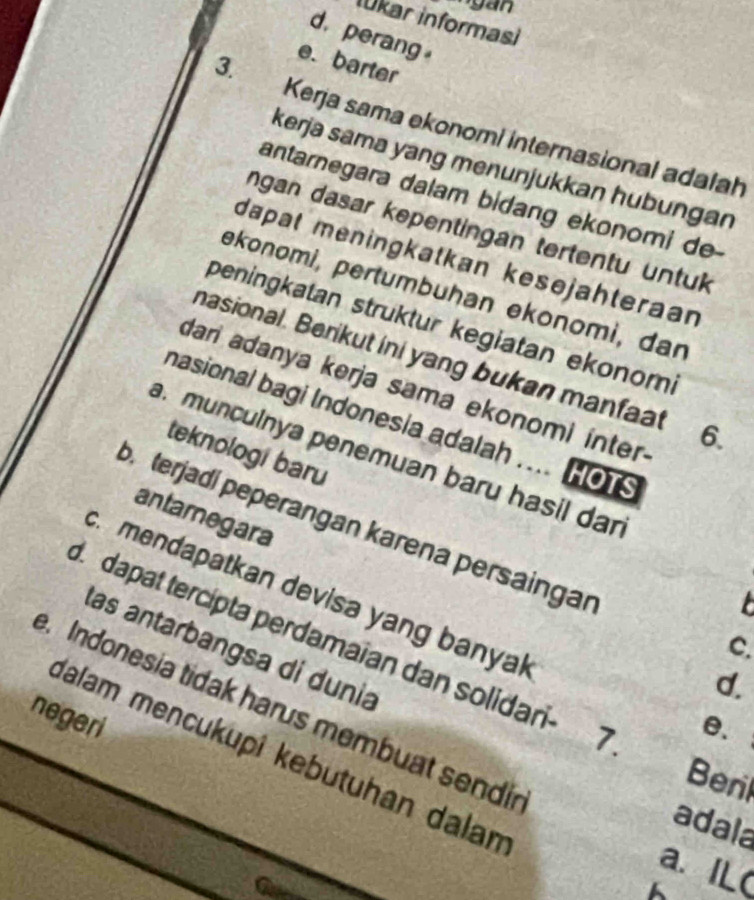 Iūkar informasi
d. perang
e. barter
3. Kerja sama ekonomi internasional adalah
kerja sama yang menunjukkan hubungan
antarnegara dalam bidang ekonomi de
ngan dasar kepentingan tertentu untuk
dapat meningkatkan kesejähteraan
əkonomi, pertumbuhan ekonomi, dar
peningkatan struktur kegiatan ekonomi
masional. Berikut ini yang bukan manfaat 6.
dari adanya kerja sama ekonomi inter.
nasional bagi Indonesia adalah .... HOTS
teknologi baru. munculnya penemuan baru hasil dan
antaregara
b terjadí peperangan karena persaingar. mendapatkan devisa yang banyal

I dapat tercípta perdamaian dan solidari- 7
C.
las antarbangsa di dunia
d.
. Indonesia tidak harus membuat sendi
negeri
θ.
Ialam mencukupî kebutuhan dalan
Beril
adala
a. IL(