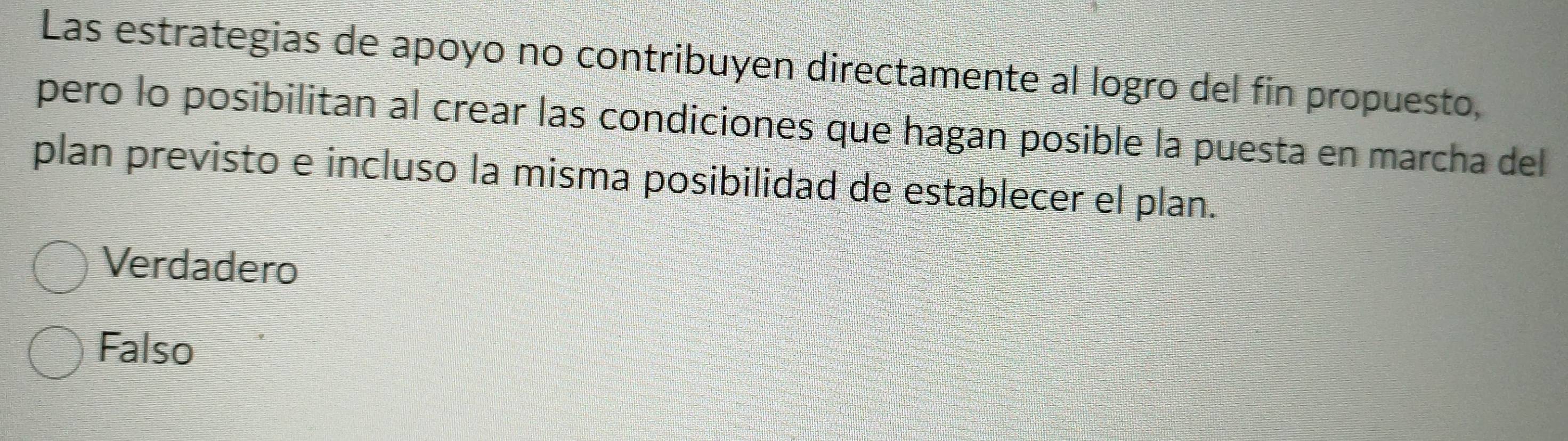 Las estrategias de apoyo no contribuyen directamente al logro del fin propuesto,
pero lo posibilitan al crear las condiciones que hagan posible la puesta en marcha del
plan previsto e incluso la misma posibilidad de establecer el plan.
Verdadero
Falso